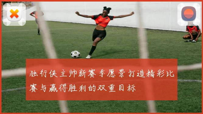 独行侠主帅新赛季愿景打造精彩比赛与赢得胜利的双重目标