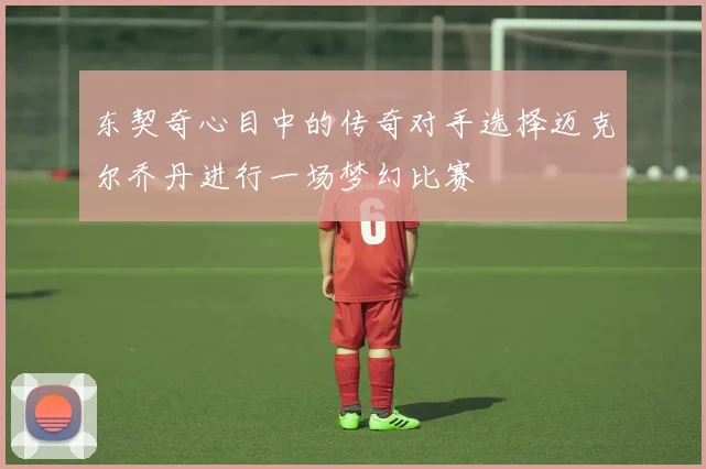 东契奇心目中的传奇对手选择迈克尔乔丹进行一场梦幻比赛