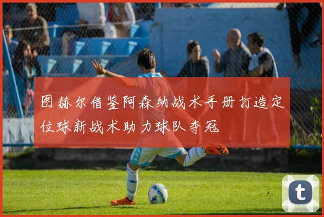 图赫尔借鉴阿森纳战术手册打造定位球新战术助力球队夺冠