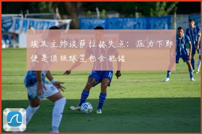 埃及主帅谈萨拉赫失点：压力下即使是顶级球星也会犯错