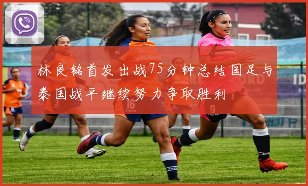 林良铭首发出战75分钟总结国足与泰国战平继续努力争取胜利