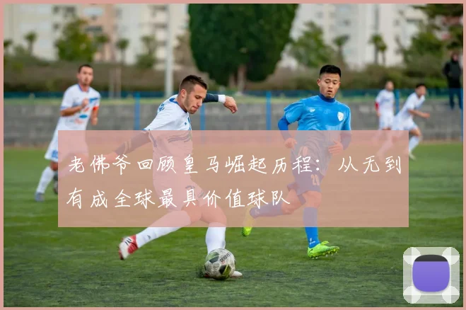 老佛爷回顾皇马崛起历程：从无到有成全球最具价值球队