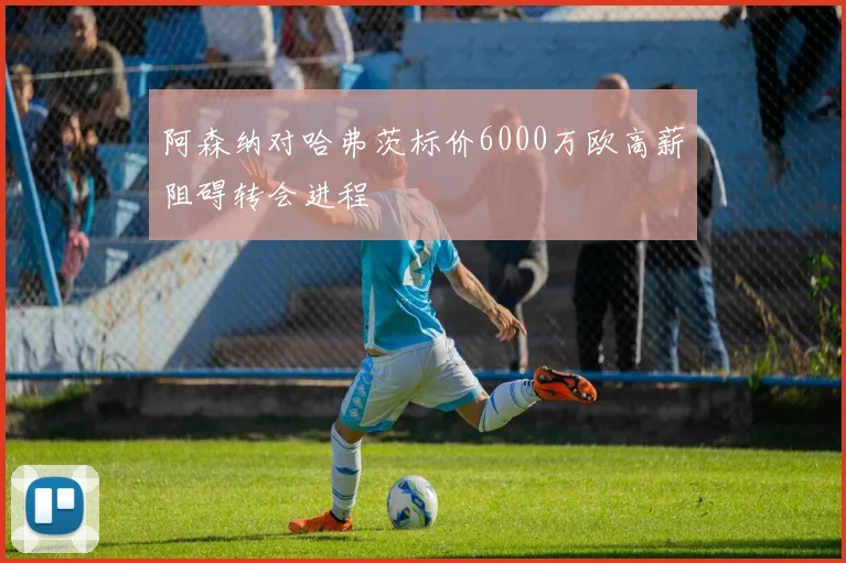 阿森纳对哈弗茨标价6000万欧高薪阻碍转会进程