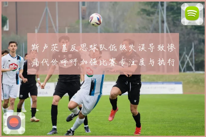 斯卢茨基反思球队低级失误导致惨痛代价呼吁加强比赛专注度与执行力