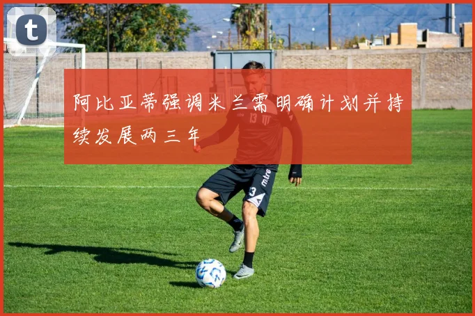 阿比亚蒂强调米兰需明确计划并持续发展两三年