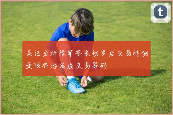 美记分析绿军签米切罗后交易特例受限乔治或成交易筹码