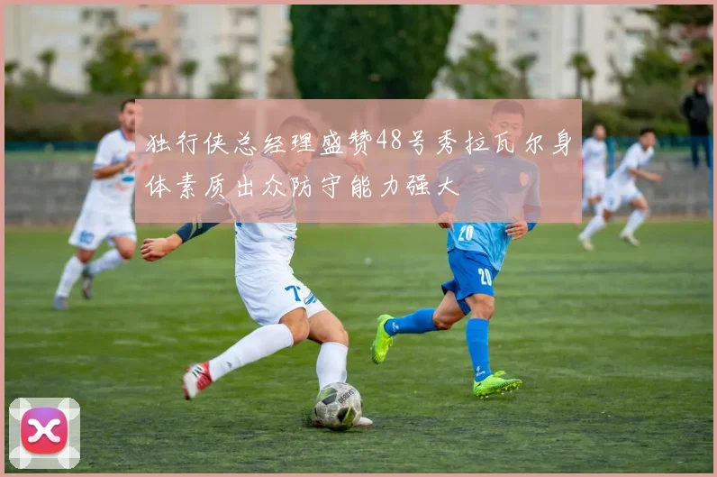 独行侠总经理盛赞48号秀拉瓦尔身体素质出众防守能力强大