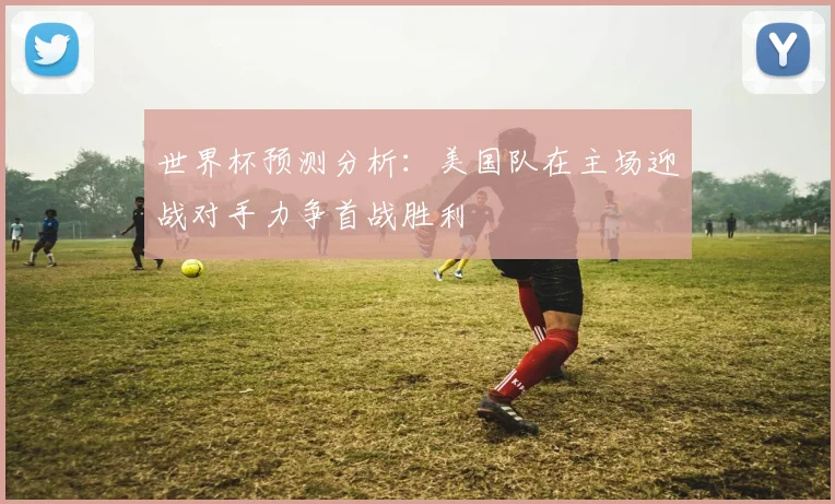 世界杯预测分析：美国队在主场迎战对手力争首战胜利