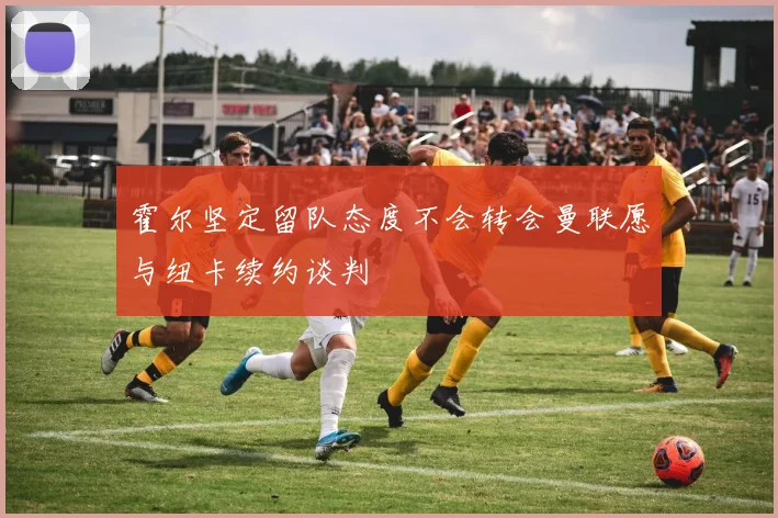 霍尔坚定留队态度不会转会曼联愿与纽卡续约谈判