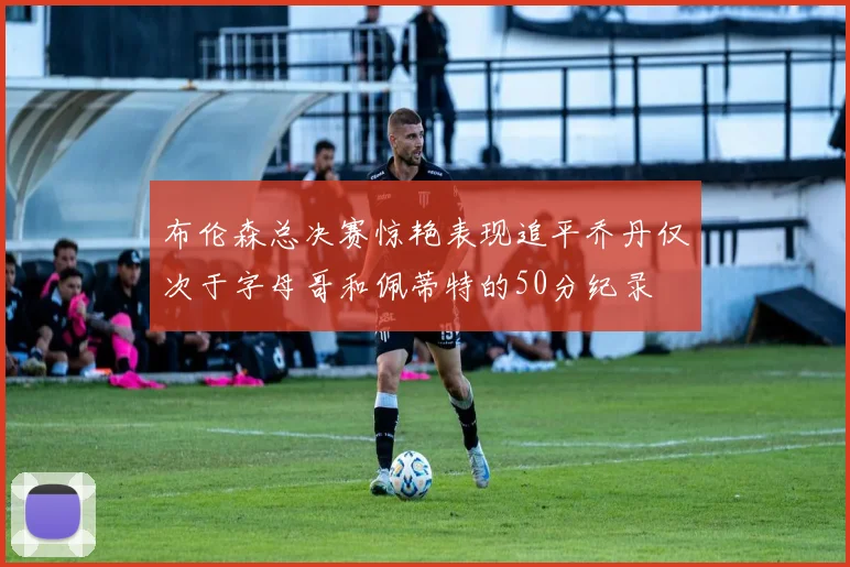 布伦森总决赛惊艳表现追平乔丹仅次于字母哥和佩蒂特的50分纪录