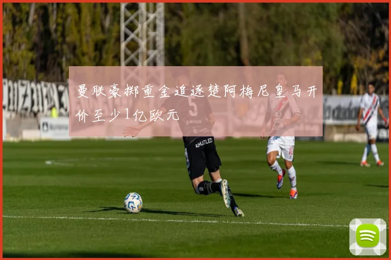 曼联豪掷重金追逐楚阿梅尼皇马开价至少1亿欧元