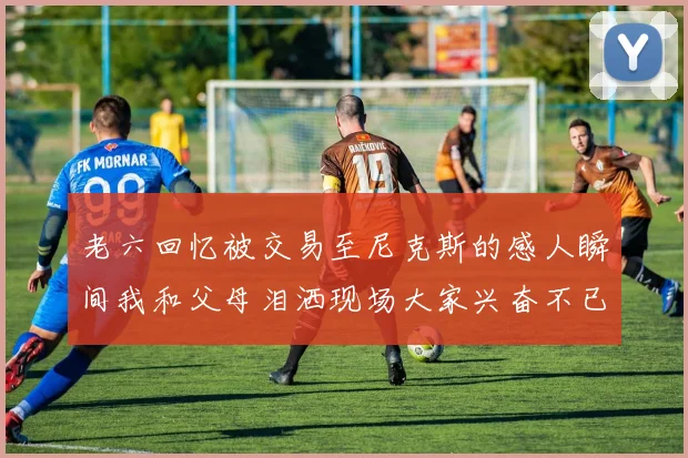 老六回忆被交易至尼克斯的感人瞬间我和父母泪洒现场大家兴奋不已