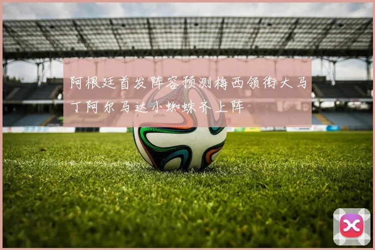 阿根廷首发阵容预测梅西领衔大马丁阿尔马达小蜘蛛齐上阵