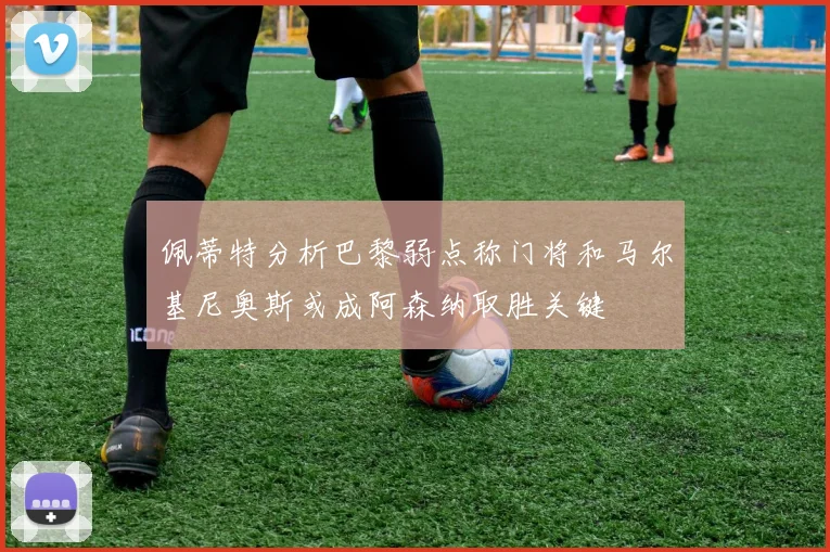 佩蒂特分析巴黎弱点称门将和马尔基尼奥斯或成阿森纳取胜关键