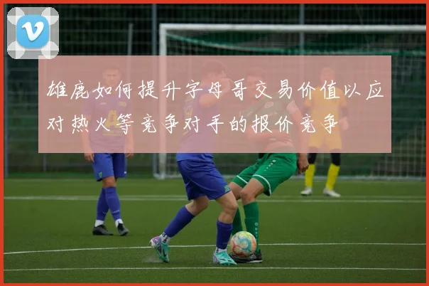 雄鹿如何提升字母哥交易价值以应对热火等竞争对手的报价竞争