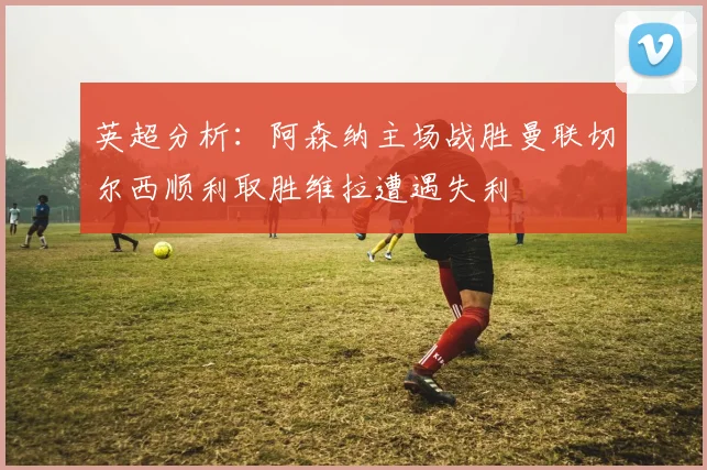 英超分析：阿森纳主场战胜曼联切尔西顺利取胜维拉遭遇失利