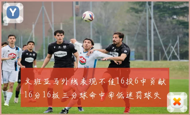 文班亚马外线表现不佳16投6中贡献16分16板三分球命中率低迷罚球失准影响球队表现