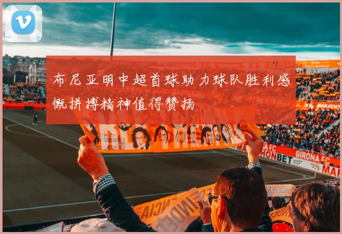 布尼亚明中超首球助力球队胜利感慨拼搏精神值得赞扬